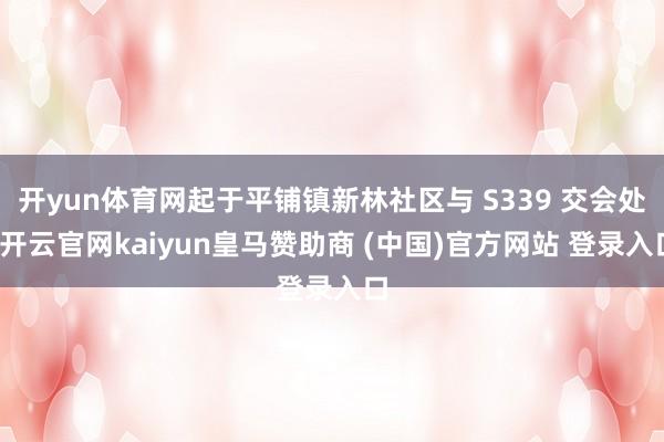 开yun体育网起于平铺镇新林社区与 S339 交会处-开云官网kaiyun皇马赞助商 (中国)官方网站 登录入口
