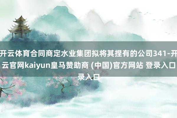 开云体育合同商定水业集团拟将其捏有的公司341-开云官网kaiyun皇马赞助商 (中国)官方网站 登录入口