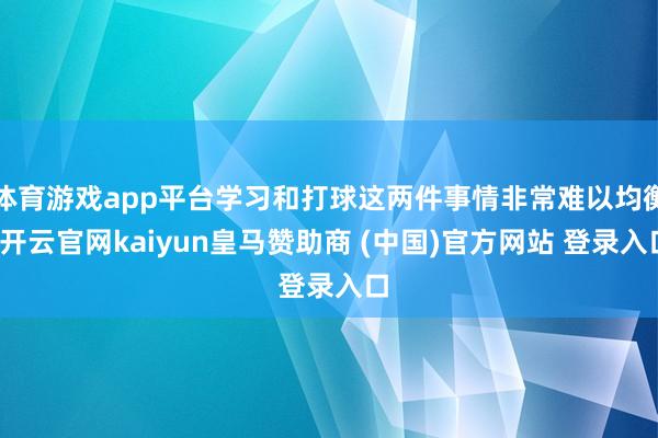 体育游戏app平台学习和打球这两件事情非常难以均衡-开云官网kaiyun皇马赞助商 (中国)官方网站 登录入口