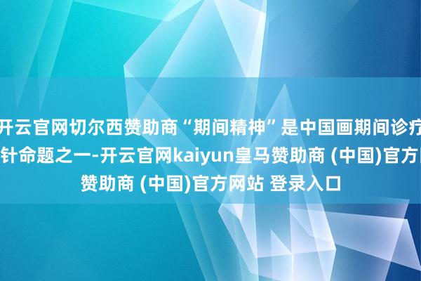 开云官网切尔西赞助商“期间精神”是中国画期间诊疗之路抑遏侧方针命题之一-开云官网kaiyun皇马赞助商 (中国)官方网站 登录入口