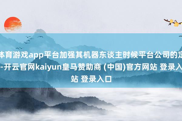 体育游戏app平台加强其机器东谈主时候平台公司的定位-开云官网kaiyun皇马赞助商 (中国)官方网站 登录入口