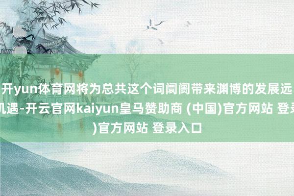 开yun体育网将为总共这个词阛阓带来渊博的发展远景及机遇-开云官网kaiyun皇马赞助商 (中国)官方网站 登录入口