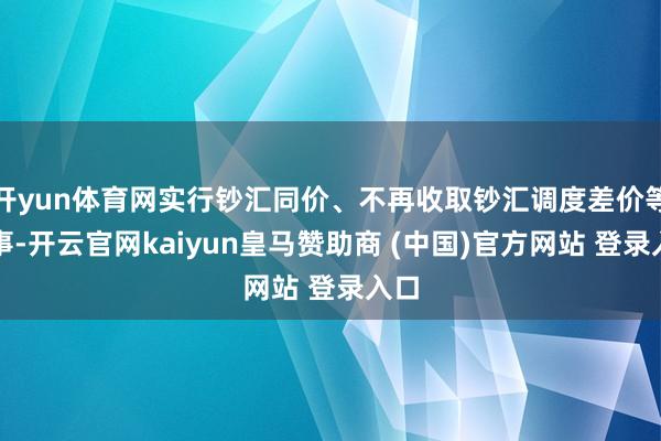 开yun体育网实行钞汇同价、不再收取钞汇调度差价等做事-开云官网kaiyun皇马赞助商 (中国)官方网站 登录入口