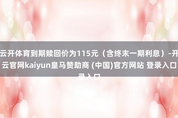 云开体育到期赎回价为115元（含终末一期利息）-开云官网kaiyun皇马赞助商 (中国)官方网站 登录入口