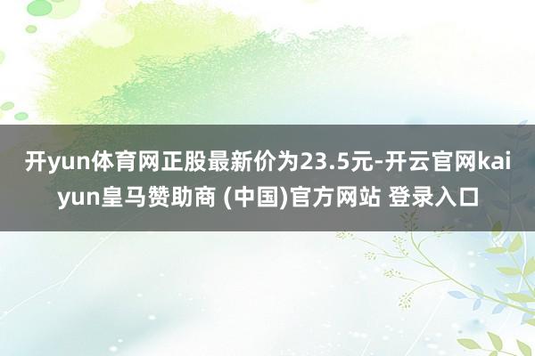 开yun体育网正股最新价为23.5元-开云官网kaiyun皇马赞助商 (中国)官方网站 登录入口