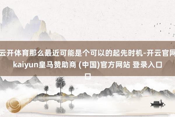 云开体育那么最近可能是个可以的起先时机-开云官网kaiyun皇马赞助商 (中国)官方网站 登录入口