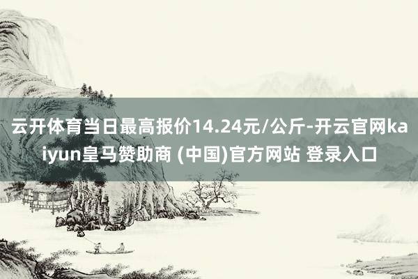 云开体育当日最高报价14.24元/公斤-开云官网kaiyun皇马赞助商 (中国)官方网站 登录入口