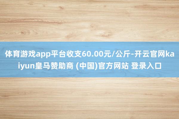 体育游戏app平台收支60.00元/公斤-开云官网kaiyun皇马赞助商 (中国)官方网站 登录入口