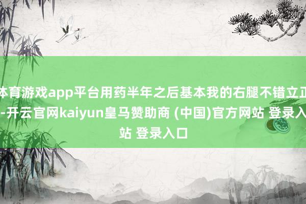 体育游戏app平台用药半年之后基本我的右腿不错立正了-开云官网kaiyun皇马赞助商 (中国)官方网站 登录入口