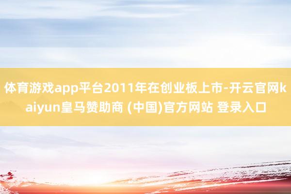 体育游戏app平台2011年在创业板上市-开云官网kaiyun皇马赞助商 (中国)官方网站 登录入口