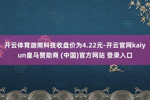 开云体育迦南科技收盘价为4.22元-开云官网kaiyun皇马赞助商 (中国)官方网站 登录入口