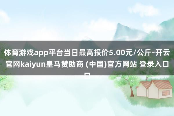 体育游戏app平台当日最高报价5.00元/公斤-开云官网kaiyun皇马赞助商 (中国)官方网站 登录入口