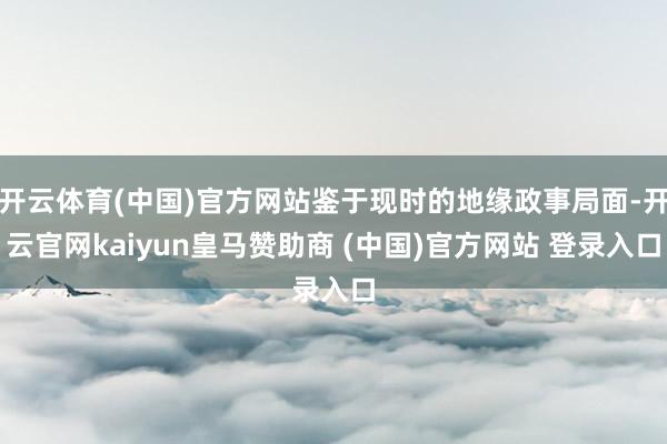 开云体育(中国)官方网站鉴于现时的地缘政事局面-开云官网kaiyun皇马赞助商 (中国)官方网站 登录入口