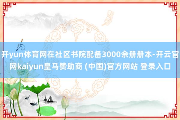 开yun体育网在社区书院配备3000余册册本-开云官网kaiyun皇马赞助商 (中国)官方网站 登录入口