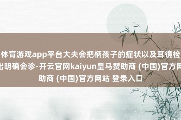 体育游戏app平台大夫会把柄孩子的症状以及耳镜检查成果作念出明确会诊-开云官网kaiyun皇马赞助商 (中国)官方网站 登录入口