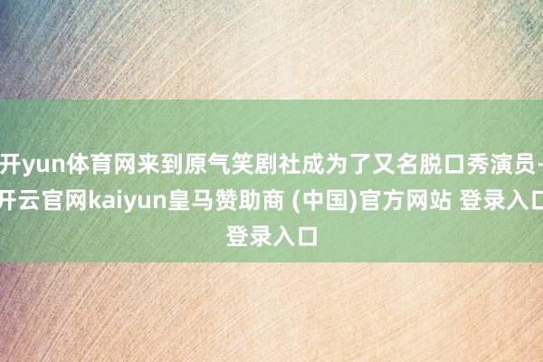 开yun体育网来到原气笑剧社成为了又名脱口秀演员-开云官网kaiyun皇马赞助商 (中国)官方网站 登录入口