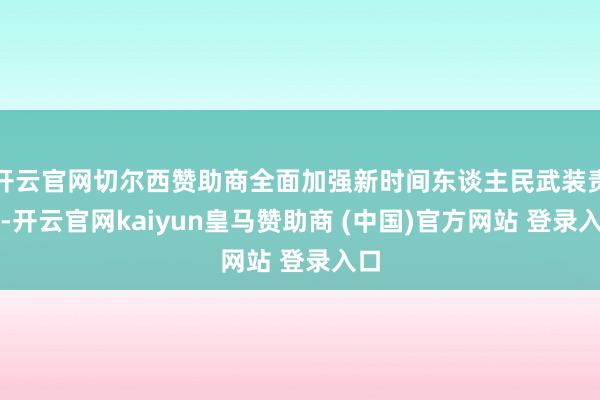开云官网切尔西赞助商全面加强新时间东谈主民武装责任-开云官网kaiyun皇马赞助商 (中国)官方网站 登录入口