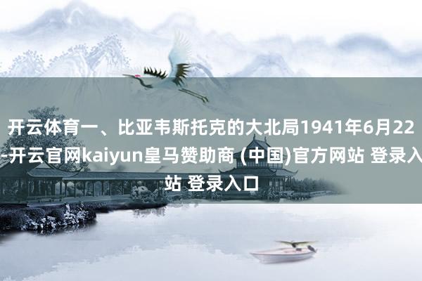 开云体育一、比亚韦斯托克的大北局1941年6月22日-开云官网kaiyun皇马赞助商 (中国)官方网站 登录入口