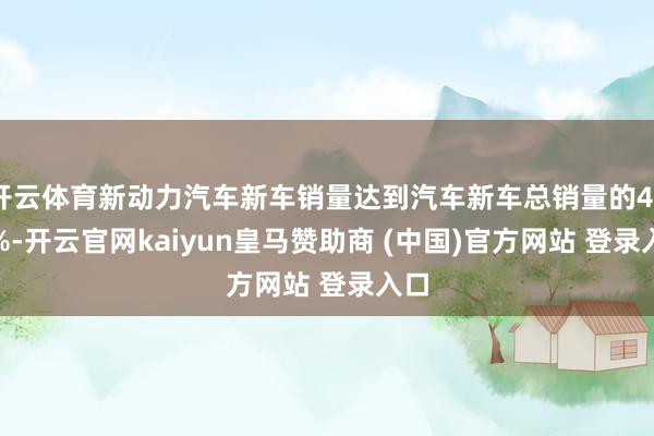 开云体育新动力汽车新车销量达到汽车新车总销量的40.9%-开云官网kaiyun皇马赞助商 (中国)官方网站 登录入口
