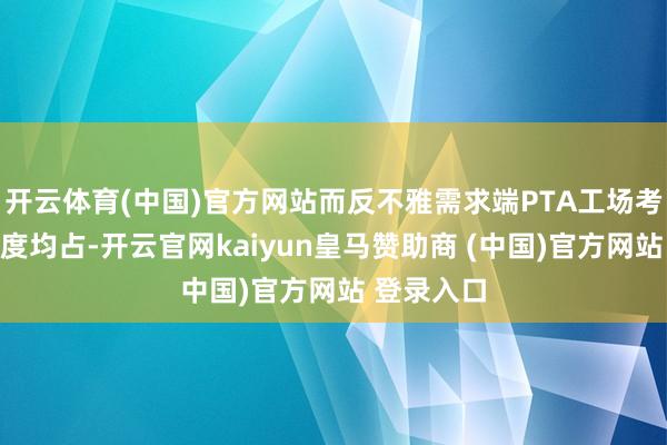 开云体育(中国)官方网站而反不雅需求端PTA工场考研重启程度均占-开云官网kaiyun皇马赞助商 (中国)官方网站 登录入口