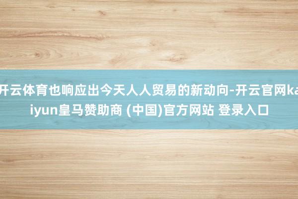 开云体育也响应出今天人人贸易的新动向-开云官网kaiyun皇马赞助商 (中国)官方网站 登录入口