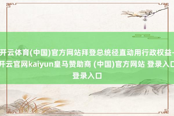 开云体育(中国)官方网站拜登总统径直动用行政权益-开云官网kaiyun皇马赞助商 (中国)官方网站 登录入口