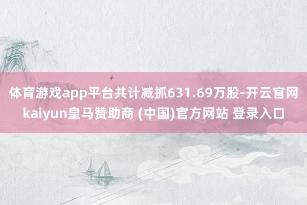 体育游戏app平台共计减抓631.69万股-开云官网kaiyun皇马赞助商 (中国)官方网站 登录入口