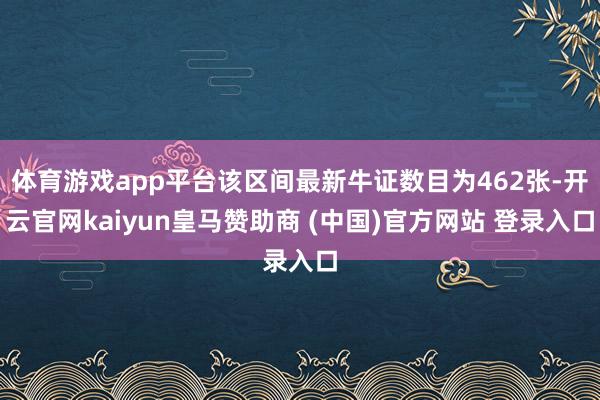 体育游戏app平台该区间最新牛证数目为462张-开云官网kaiyun皇马赞助商 (中国)官方网站 登录入口
