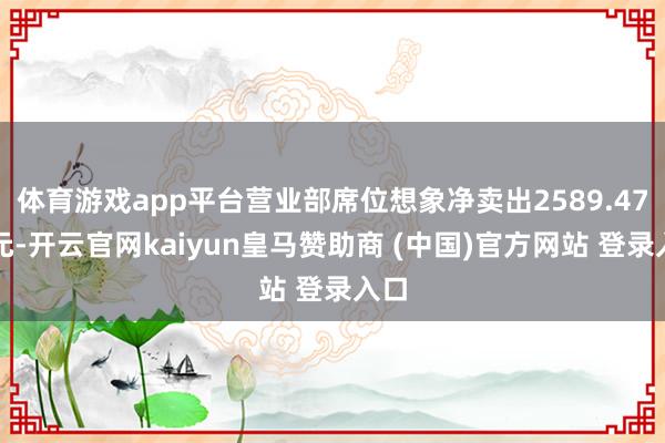 体育游戏app平台营业部席位想象净卖出2589.47万元-开云官网kaiyun皇马赞助商 (中国)官方网站 登录入口