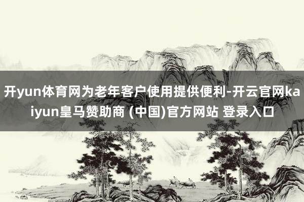 开yun体育网为老年客户使用提供便利-开云官网kaiyun皇马赞助商 (中国)官方网站 登录入口