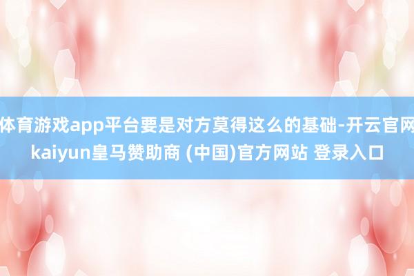 体育游戏app平台要是对方莫得这么的基础-开云官网kaiyun皇马赞助商 (中国)官方网站 登录入口