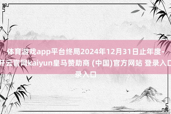 体育游戏app平台终局2024年12月31日止年度-开云官网kaiyun皇马赞助商 (中国)官方网站 登录入口