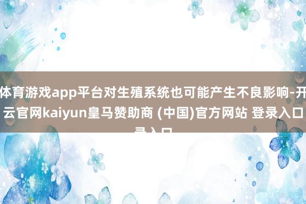 体育游戏app平台对生殖系统也可能产生不良影响-开云官网kaiyun皇马赞助商 (中国)官方网站 登录入口