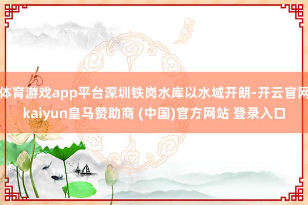 体育游戏app平台深圳铁岗水库以水域开朗-开云官网kaiyun皇马赞助商 (中国)官方网站 登录入口