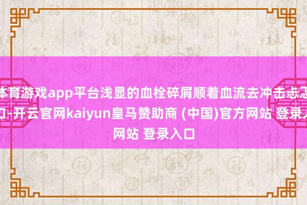 体育游戏app平台浅显的血栓碎屑顺着血流去冲击忐忑裂口-开云官网kaiyun皇马赞助商 (中国)官方网站 登录入口