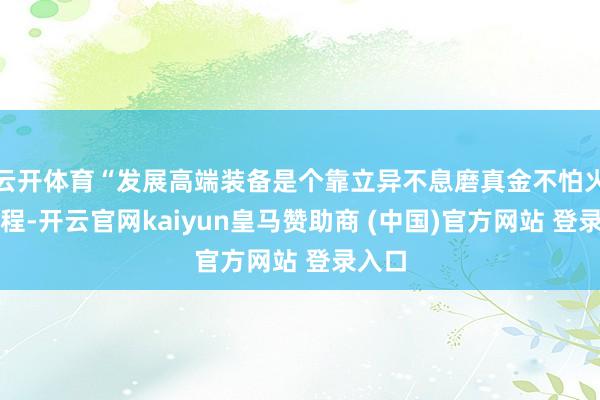 云开体育“发展高端装备是个靠立异不息磨真金不怕火的历程-开云官网kaiyun皇马赞助商 (中国)官方网站 登录入口