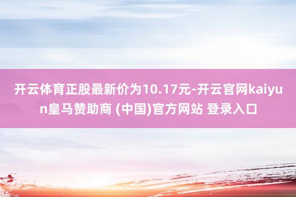 开云体育正股最新价为10.17元-开云官网kaiyun皇马赞助商 (中国)官方网站 登录入口