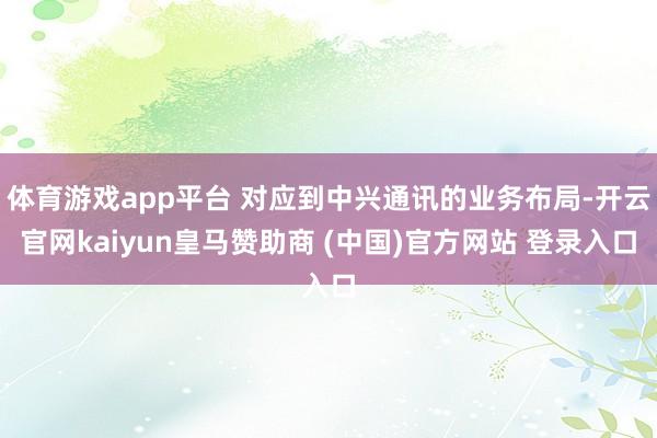体育游戏app平台 对应到中兴通讯的业务布局-开云官网kaiyun皇马赞助商 (中国)官方网站 登录入口
