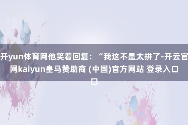 开yun体育网他笑着回复：“我这不是太拼了-开云官网kaiyun皇马赞助商 (中国)官方网站 登录入口