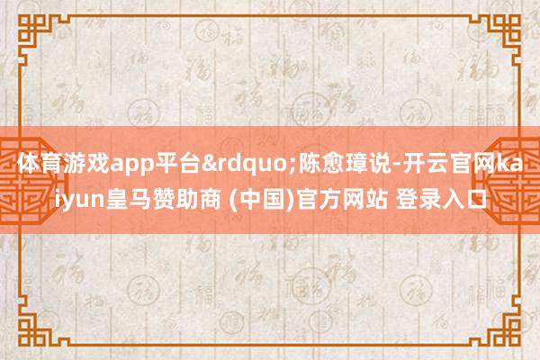 体育游戏app平台&rdquo;陈愈璋说-开云官网kaiyun皇马赞助商 (中国)官方网站 登录入口
