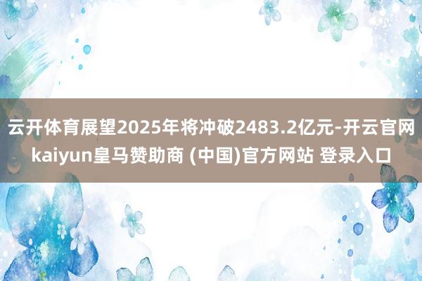 云开体育展望2025年将冲破2483.2亿元-开云官网kaiyun皇马赞助商 (中国)官方网站 登录入口