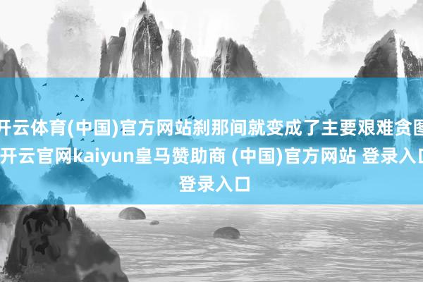 开云体育(中国)官方网站刹那间就变成了主要艰难贪图-开云官网kaiyun皇马赞助商 (中国)官方网站 登录入口