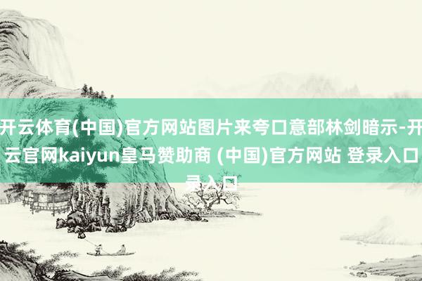 开云体育(中国)官方网站图片来夸口意部林剑暗示-开云官网kaiyun皇马赞助商 (中国)官方网站 登录入口