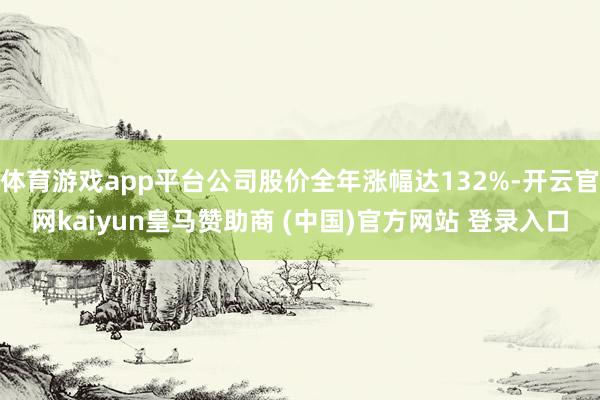 体育游戏app平台公司股价全年涨幅达132%-开云官网kaiyun皇马赞助商 (中国)官方网站 登录入口