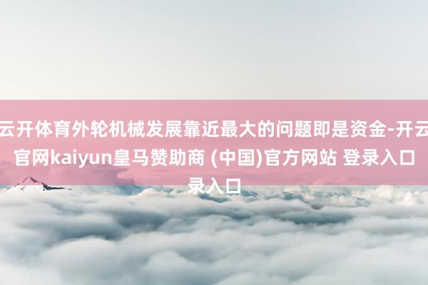 云开体育外轮机械发展靠近最大的问题即是资金-开云官网kaiyun皇马赞助商 (中国)官方网站 登录入口