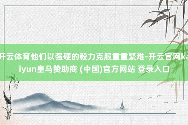 开云体育他们以强硬的毅力克服重重繁难-开云官网kaiyun皇马赞助商 (中国)官方网站 登录入口
