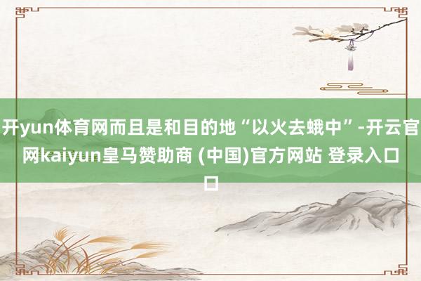 开yun体育网而且是和目的地“以火去蛾中”-开云官网kaiyun皇马赞助商 (中国)官方网站 登录入口