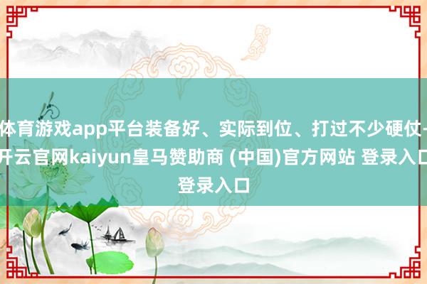 体育游戏app平台装备好、实际到位、打过不少硬仗-开云官网kaiyun皇马赞助商 (中国)官方网站 登录入口
