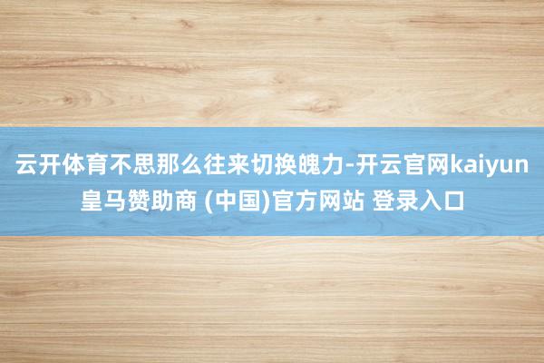 云开体育不思那么往来切换魄力-开云官网kaiyun皇马赞助商 (中国)官方网站 登录入口