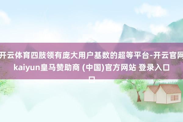 开云体育四肢领有庞大用户基数的超等平台-开云官网kaiyun皇马赞助商 (中国)官方网站 登录入口